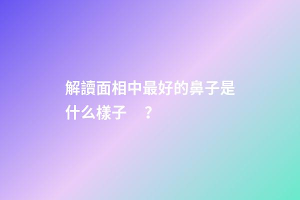 解讀面相中最好的鼻子是什么樣子？